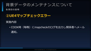 V F X S T U D Y G R O U P©2019 SQUARE ENIX CO., LTD. All Rights Reserved.
背景データのメンテナンスについて
各 項 目 の 説 明
実施内容
• COOK時（毎晩）にmapcheckのログを出力し関係者へメール
通知。
②UE4マップチェックエラー
 