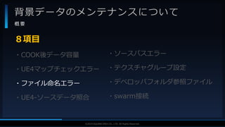 V F X S T U D Y G R O U P©2019 SQUARE ENIX CO., LTD. All Rights Reserved.
背景データのメンテナンスについて
概 要
・COOK後データ容量
・UE4マップチェックエラー
・ファイル命名エラー
・UE4-ソースデータ照合
８項目
・ソースパスエラー
・テクスチャグループ設定
・デベロッパフォルダ参照ファイル
・swarm接続
 
