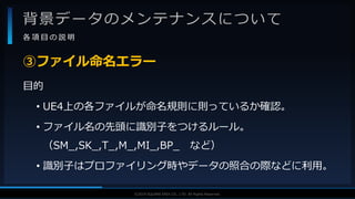 V F X S T U D Y G R O U P©2019 SQUARE ENIX CO., LTD. All Rights Reserved.
背景データのメンテナンスについて
各 項 目 の 説 明
目的
• UE4上の各ファイルが命名規則に則っているか確認。
• ファイル名の先頭に識別子をつけるルール。
（SM_,SK_,T_,M_,MI_,BP_ など）
• 識別子はプロファイリング時やデータの照合の際などに利用。
③ファイル命名エラー
 