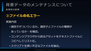 V F X S T U D Y G R O U P©2019 SQUARE ENIX CO., LTD. All Rights Reserved.
背景データのメンテナンスについて
各 項 目 の 説 明
実施内容
• 識別子がついているか。識別子とファイルの種類が
あっているか…を確認。
• コンテンツブラウザから該当アセットをテキストファイルに
コピペしてリスト化。
• スクリプトを使い不正なファイルを抽出。
③ファイル命名エラー
 