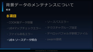 V F X S T U D Y G R O U P©2019 SQUARE ENIX CO., LTD. All Rights Reserved.
背景データのメンテナンスについて
概 要
・COOK後データ容量
・UE4マップチェックエラー
・ファイル命名エラー
・UE4-ソースデータ照合
８項目
・ソースパスエラー
・テクスチャグループ設定
・デベロッパフォルダ参照ファイル
・swarm接続
 