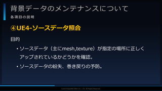 V F X S T U D Y G R O U P©2019 SQUARE ENIX CO., LTD. All Rights Reserved.
背景データのメンテナンスについて
各 項 目 の 説 明
目的
• ソースデータ（主にmesh,texture）が指定の場所に正しく
アップされているかどうかを確認。
• ソースデータの紛失、巻き戻りの予防。
④UE4-ソースデータ照合
 