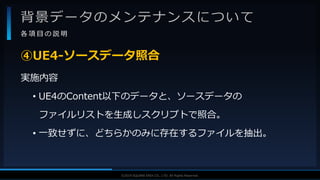 V F X S T U D Y G R O U P©2019 SQUARE ENIX CO., LTD. All Rights Reserved.
背景データのメンテナンスについて
各 項 目 の 説 明
実施内容
• UE4のContent以下のデータと、ソースデータの
ファイルリストを生成しスクリプトで照合。
• 一致せずに、どちらかのみに存在するファイルを抽出。
④UE4-ソースデータ照合
 