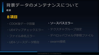 V F X S T U D Y G R O U P©2019 SQUARE ENIX CO., LTD. All Rights Reserved.
背景データのメンテナンスについて
概 要
・COOK後データ容量
・UE4マップチェックエラー
・ファイル命名エラー
・UE4-ソースデータ照合
８項目
・ソースパスエラー
・テクスチャグループ設定
・デベロッパフォルダ参照ファイル
・swarm接続
 