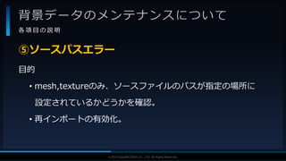 V F X S T U D Y G R O U P©2019 SQUARE ENIX CO., LTD. All Rights Reserved.
背景データのメンテナンスについて
各 項 目 の 説 明
目的
• mesh,textureのみ、ソースファイルのパスが指定の場所に
設定されているかどうかを確認。
• 再インポートの有効化。
⑤ソースパスエラー
 