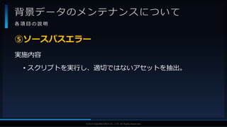 V F X S T U D Y G R O U P©2019 SQUARE ENIX CO., LTD. All Rights Reserved.
背景データのメンテナンスについて
各 項 目 の 説 明
実施内容
• スクリプトを実行し、適切ではないアセットを抽出。
⑤ソースパスエラー
 