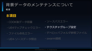 V F X S T U D Y G R O U P©2019 SQUARE ENIX CO., LTD. All Rights Reserved.
背景データのメンテナンスについて
概 要
・COOK後データ容量
・UE4マップチェックエラー
・ファイル命名エラー
・UE4-ソースデータ照合
８項目
・ソースパスエラー
・テクスチャグループ設定
・デベロッパフォルダ参照ファイル
・swarm接続
 