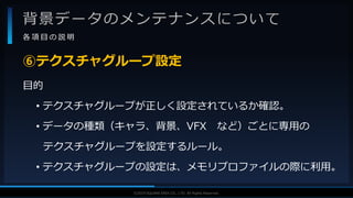 V F X S T U D Y G R O U P©2019 SQUARE ENIX CO., LTD. All Rights Reserved.
背景データのメンテナンスについて
各 項 目 の 説 明
目的
• テクスチャグループが正しく設定されているか確認。
• データの種類（キャラ、背景、VFX など）ごとに専用の
テクスチャグループを設定するルール。
• テクスチャグループの設定は、メモリプロファイルの際に利用。
⑥テクスチャグループ設定
 