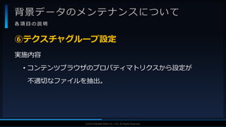 V F X S T U D Y G R O U P©2019 SQUARE ENIX CO., LTD. All Rights Reserved.
背景データのメンテナンスについて
各 項 目 の 説 明
実施内容
• コンテンツブラウザのプロパティマトリクスから設定が
不適切なファイルを抽出。
⑥テクスチャグループ設定
 