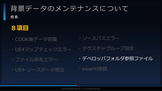 V F X S T U D Y G R O U P©2019 SQUARE ENIX CO., LTD. All Rights Reserved.
背景データのメンテナンスについて
概 要
・COOK後データ容量
・UE4マップチェックエラー
・ファイル命名エラー
・UE4-ソースデータ照合
８項目
・ソースパスエラー
・テクスチャグループ設定
・デベロッパフォルダ参照ファイル
・swarm接続
 