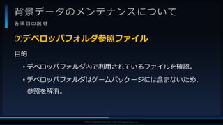 V F X S T U D Y G R O U P©2019 SQUARE ENIX CO., LTD. All Rights Reserved.
背景データのメンテナンスについて
各 項 目 の 説 明
目的
• デベロッパフォルダ内で利用されているファイルを確認。
• デベロッパフォルダはゲームパッケージには含まないため、
参照を解消。
⑦デベロッパフォルダ参照ファイル
 