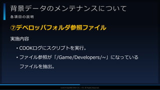 V F X S T U D Y G R O U P©2019 SQUARE ENIX CO., LTD. All Rights Reserved.
背景データのメンテナンスについて
各 項 目 の 説 明
実施内容
• COOKログにスクリプトを実行。
• ファイル参照が「/Game/Developers/~」になっている
ファイルを抽出。
⑦デベロッパフォルダ参照ファイル
 