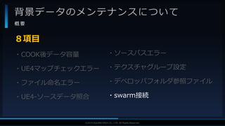 V F X S T U D Y G R O U P©2019 SQUARE ENIX CO., LTD. All Rights Reserved.
背景データのメンテナンスについて
概 要
・COOK後データ容量
・UE4マップチェックエラー
・ファイル命名エラー
・UE4-ソースデータ照合
８項目
・ソースパスエラー
・テクスチャグループ設定
・デベロッパフォルダ参照ファイル
・swarm接続
 