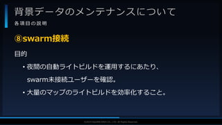 V F X S T U D Y G R O U P©2019 SQUARE ENIX CO., LTD. All Rights Reserved.
背景データのメンテナンスについて
各 項 目 の 説 明
目的
• 夜間の自動ライトビルドを運用するにあたり、
swarm未接続ユーザーを確認。
• 大量のマップのライトビルドを効率化すること。
⑧swarm接続
 