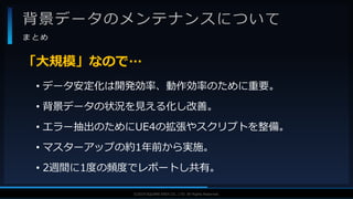 V F X S T U D Y G R O U P©2019 SQUARE ENIX CO., LTD. All Rights Reserved.
背景データのメンテナンスについて
ま と め
• データ安定化は開発効率、動作効率のために重要。
• 背景データの状況を見える化し改善。
• エラー抽出のためにUE4の拡張やスクリプトを整備。
• マスターアップの約1年前から実施。
• 2週間に1度の頻度でレポートし共有。
「大規模」なので…
 