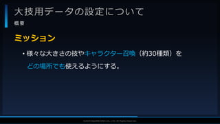V F X S T U D Y G R O U P©2019 SQUARE ENIX CO., LTD. All Rights Reserved.
大技用データの設定について
概 要
• 様々な大きさの技やキャラクター召喚（約30種類）を
どの場所でも使えるようにする。
ミッション
 