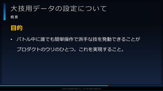 V F X S T U D Y G R O U P©2019 SQUARE ENIX CO., LTD. All Rights Reserved.
大技用データの設定について
概 要
• バトル中に誰でも簡単操作で派手な技を発動できることが
プロダクトのウリのひとつ。これを実現すること。
目的
 