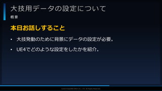 V F X S T U D Y G R O U P©2019 SQUARE ENIX CO., LTD. All Rights Reserved.
大技用データの設定について
概 要
• 大技発動のために背景にデータの設定が必要。
• UE4でどのような設定をしたかを紹介。
本日お話しすること
 