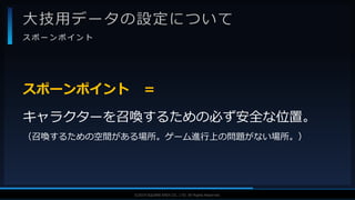 V F X S T U D Y G R O U P©2019 SQUARE ENIX CO., LTD. All Rights Reserved.
大技用データの設定について
ス ポ ー ン ポ イ ン ト
スポーンポイント ＝
キャラクターを召喚するための必ず安全な位置。
（召喚するための空間がある場所。ゲーム進行上の問題がない場所。）
 