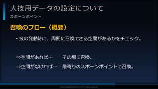 V F X S T U D Y G R O U P©2019 SQUARE ENIX CO., LTD. All Rights Reserved.
大技用データの設定について
ス ポ ー ン ポ イ ン ト
• 技の発動時に、周囲に召喚できる空間があるかをチェック。
⇒空間があれば… その場に召喚。
⇒空間がなければ… 最寄りのスポーンポイントに召喚。
召喚のフロー（概要）
 
