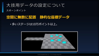 V F X S T U D Y G R O U P©2019 SQUARE ENIX CO., LTD. All Rights Reserved.
大技用データの設定について
ス ポ ー ン ポ イ ン ト
• 多いステージは10万ポイント以上。
空間に無数に配置 静的な座標データ
 