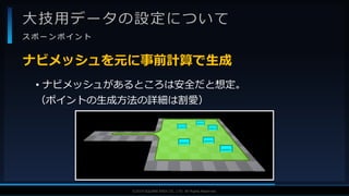 V F X S T U D Y G R O U P©2019 SQUARE ENIX CO., LTD. All Rights Reserved.
大技用データの設定について
ス ポ ー ン ポ イ ン ト
• ナビメッシュがあるところは安全だと想定。
（ポイントの生成方法の詳細は割愛）
ナビメッシュを元に事前計算で生成
 