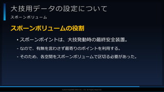 V F X S T U D Y G R O U P©2019 SQUARE ENIX CO., LTD. All Rights Reserved.
大技用データの設定について
ス ポ ー ン ボ リ ュ ー ム
• スポーンポイントは、大技発動時の最終安全装置。
- なので、有無を言わさず最寄りのポイントを利用する。
- そのため、各空間をスポーンボリュームで区切る必要があった。
スポーンボリュームの役割
 