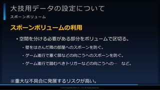 V F X S T U D Y G R O U P©2019 SQUARE ENIX CO., LTD. All Rights Reserved.
大技用データの設定について
ス ポ ー ン ボ リ ュ ー ム
• 空間を分ける必要がある部分をボリュームで区切る。
- 壁をはさんだ隣の部屋へのスポーンを防ぐ。
- ゲーム進行で塞ぐ扉などの向こうへのスポーンを防ぐ。
- ゲーム進行で踏むべきトリガーなどの向こうへの… など。
※重大な不具合に発展するリスクが高い。
スポーンボリュームの利用
 