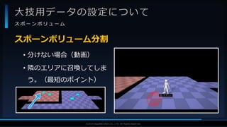 V F X S T U D Y G R O U P©2019 SQUARE ENIX CO., LTD. All Rights Reserved.
大技用データの設定について
ス ポ ー ン ボ リ ュ ー ム
• 分けない場合（動画）
• 隣のエリアに召喚してしま
う。（最短のポイント）
スポーンボリューム分割
 