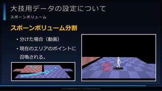 V F X S T U D Y G R O U P©2019 SQUARE ENIX CO., LTD. All Rights Reserved.
大技用データの設定について
ス ポ ー ン ボ リ ュ ー ム
• 分けた場合（動画）
• 現在のエリアのポイントに
召喚される。
スポーンボリューム分割
 