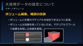 V F X S T U D Y G R O U P©2019 SQUARE ENIX CO., LTD. All Rights Reserved.
大技用データの設定について
ス ポ ー ン ボ リ ュ ー ム
• ボリュームに任意のマテリアルを設定できるように拡張。
• ボリュームは法線を持っていないため、マテリアルでワール
ド座標を利用し立体感を表現。
ボリューム編集、確認の改善
 
