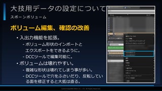 V F X S T U D Y G R O U P©2019 SQUARE ENIX CO., LTD. All Rights Reserved.
大技用データの設定について
ス ポ ー ン ボ リ ュ ー ム
• 入出力機能を拡張。
- ボリューム形状のインポートと
エクスポートをできるように。
- DCCツールで編集可能に。
• ボリュームは壊れやすい。
- 複雑な形状は壊れてしまう事が多い。
- DCCツールで穴をふさいだり、反転してい
る面を修正すると大抵は直る。
ボリューム編集、確認の改善
 