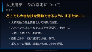 V F X S T U D Y G R O U P©2019 SQUARE ENIX CO., LTD. All Rights Reserved.
大技用データの設定について
ま と め
• 大技発動の安全装置として背景に設定。
• スポーンボリュームでエリアを区切り、その中に
スポーンポイントを配置。
• 自動ビルド、ログ通知で点検、保守。
• ボリューム確認、編集のためにUE4を拡張。
どこでも大きな技を発動できるようにするために…
 