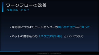 V F X S T U D Y G R O U P©2019 SQUARE ENIX CO., LTD. All Rights Reserved.
• 発売後いつもよりコールセンターの問い合わせがかなり減った
• ネットの書き込みも「バグが少ないね」とマズマズの反応
ワークフローの改善
改 善 は あ っ た か ？
 
