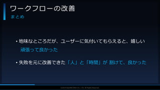 V F X S T U D Y G R O U P©2019 SQUARE ENIX CO., LTD. All Rights Reserved.
• 地味なところだが、ユーザーに気付いてもらえると、嬉しい
頑張って良かった
• 失敗を元に改善できた「人」と「時間」が 割けて、良かった
ワークフローの改善
ま と め
 