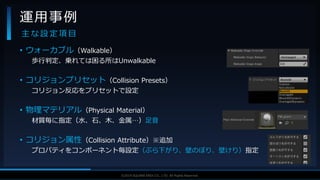 V F X S T U D Y G R O U P©2019 SQUARE ENIX CO., LTD. All Rights Reserved.
• ウォーカブル（Walkable）
歩行判定、乗れては困る所はUnwalkable
• コリジョンプリセット（Collision Presets）
コリジョン反応をプリセットで設定
• 物理マテリアル（Physical Material）
材質毎に指定（水、石、木、金属…）足音
• コリジョン属性（Collision Attribute）※追加
プロパティをコンポーネント毎設定（ぶら下がり、壁のぼり、壁けり）指定
運用事例
主 な 設 定 項 目
 