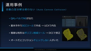 V F X S T U D Y G R O U P©2019 SQUARE ENIX CO., LTD. All Rights Reserved.
• QAレベルでNGが出た
• 基本手作りDCCツールで作成 → UCXで内包
• 複雑な地形はポリゴン削減ツール → DCCで修正
• オートだとコリジョンチェックしない人がいた
運用事例
自 動 凸 型 分 解 は 使 わ な い （ A u t o C o n v e x C o l l i s i o n ）
 