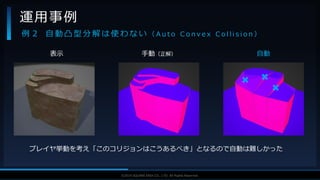 V F X S T U D Y G R O U P©2019 SQUARE ENIX CO., LTD. All Rights Reserved.
運用事例
例 ２ 自 動 凸 型 分 解 は 使 わ な い （ A u t o C o n v e x C o l l i s i o n ）
プレイヤ挙動を考え「このコリジョンはこうあるべき」となるので自動は難しかった
表示 手動（正解） 自動
 