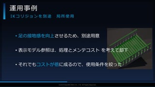 V F X S T U D Y G R O U P©2019 SQUARE ENIX CO., LTD. All Rights Reserved.
• 足の接地感を向上させるため、別途用意
• 表示モデル参照は、処理とメンテコスト を考えて却下
• それでもコストが倍に成るので、使用条件を絞った
運用事例
I K コ リ ジ ョ ン を 別 途 局 所 使 用
 