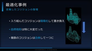 V F X S T U D Y G R O U P©2019 SQUARE ENIX CO., LTD. All Rights Reserved.
• 入り組んだコリジョンは簡易化して置き換え
• 自然地形は特に大変だった
• 複数のコリジョンは合体して一つに
最適化事例
密 集 し た コ リ ジ ョ ン の 整 理
 