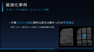 V F X S T U D Y G R O U P©2019 SQUARE ENIX CO., LTD. All Rights Reserved.
• 作業コストの割に劇的な変化は無かったので慎重に
（何で？ｍ ＝ 何パターンも作って比較作業が大変）
最適化事例
大 き い （ ? m 単 位 ） コ リ ジ ョ ン 分 割
？
 