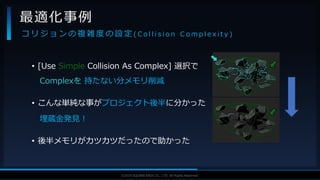 V F X S T U D Y G R O U P©2019 SQUARE ENIX CO., LTD. All Rights Reserved.
• [Use Simple Collision As Complex] 選択で
Complexを 持たない分メモリ削減
• こんな単純な事がプロジェクト後半に分かった
埋蔵金発見！
• 後半メモリがカツカツだったので助かった
最適化事例
コ リ ジ ョ ン の 複 雑 度 の 設 定 ( C o l l i s i o n C o m p l e x i t y )
 