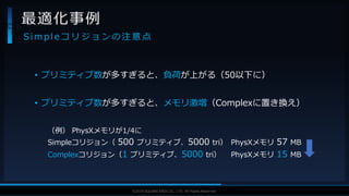 V F X S T U D Y G R O U P©2019 SQUARE ENIX CO., LTD. All Rights Reserved.
• プリミティブ数が多すぎると、負荷が上がる（50以下に）
• プリミティブ数が多すぎると、メモリ激増（Complexに置き換え）
（例） PhysXメモリが1/4に
Simpleコリジョン（ 500 プリミティブ、5000 tri） PhysXメモリ 57 MB
Complexコリジョン（1 プリミティブ、5000 tri） PhysXメモリ 15 MB
最適化事例
S i m p l e コ リ ジ ョ ン の 注 意 点
PhysX
PhysX
PhysX
 