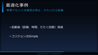 V F X S T U D Y G R O U P©2019 SQUARE ENIX CO., LTD. All Rights Reserved.
• 起動後（距離、時間、たたく回数）消滅
• コリジョンはSimple
最適化事例
物 理 ア セ ッ ト は 普 段 は 停 止 、 た た い た ら 起 動
 