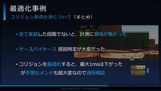 V F X S T U D Y G R O U P©2019 SQUARE ENIX CO., LTD. All Rights Reserved.
• 全て実装した段階でないと、計測に意味が無かった
• ケースバイケース 原因特定が大変だった
• コリジョンを最適化すると、最大1msは下がった
が手間もメンテも超大変なので適所相談
最適化事例
コ リ ジ ョ ン 負 荷 計 測 に つ い て （ ま と め ）
 