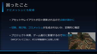 V F X S T U D Y G R O U P©2019 SQUARE ENIX CO., LTD. All Rights Reserved.
• アセットやレイアウトが日々更新されるので点検が疎かに
• 切断、飛び地、ゴミメッシュが生成されないか、定期的に確認
• プロジェクト末期、ゲーム進行に影響するので特に注意
（NPCがついてこない、ボスが移動圏外に出現した等）
困ったこと
ナ ビ メ ッ シ ュ に も 配 慮
 
