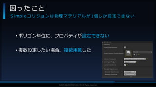 V F X S T U D Y G R O U P©2019 SQUARE ENIX CO., LTD. All Rights Reserved.
• ポリゴン単位に、プロパティが設定できない
• 複数設定したい場合、複数用意した
困ったこと
S i m p l e コ リ ジ ョ ン は 物 理 マ テ リ ア ル が 1 個 し か 設 定 で き な い
 