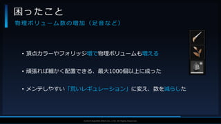 V F X S T U D Y G R O U P©2019 SQUARE ENIX CO., LTD. All Rights Reserved.
• 頂点カラーやフォリッジ増で物理ボリュームも増える
• 頑張れば細かく配置できる、最大1000個以上に成った
• メンテしやすい「荒いレギュレーション」に変え、数を減らした
困ったこと
物 理 ボ リ ュ ー ム 数 の 増 加 （ 足 音 な ど ）
 