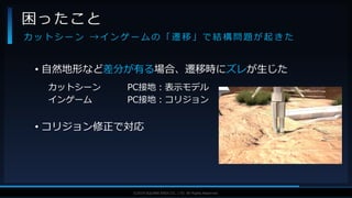 V F X S T U D Y G R O U P©2019 SQUARE ENIX CO., LTD. All Rights Reserved.
• 自然地形など差分が有る場合、遷移時にズレが生じた
カットシーン PC接地：表示モデル
インゲーム PC接地：コリジョン
• コリジョン修正で対応
困ったこと
カ ッ ト シ ー ン → イ ン ゲ ー ム の 「 遷 移 」 で 結 構 問 題 が 起 き た
 