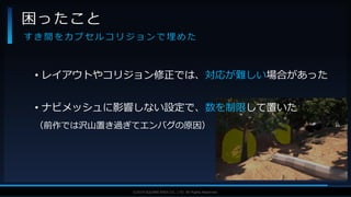 V F X S T U D Y G R O U P©2019 SQUARE ENIX CO., LTD. All Rights Reserved.
• レイアウトやコリジョン修正では、対応が難しい場合があった
• ナビメッシュに影響しない設定で、数を制限して置いた
（前作では沢山置き過ぎてエンバグの原因）
困ったこと
す き 間 を カ プ セ ル コ リ ジ ョ ン で 埋 め た
 